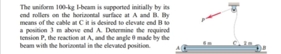 The uniform 100-kg I-beam is supported initially by its
end rollers on the horizontal surface at A and B. By
means of the cable at C it is desired to elevate end B to
a position 3 m above end A. Determine the required
tension P, the reaction at A, and the angle 0 made by the
beam with the horizontal in the elevated position.
C 2m
B
6 m
A
