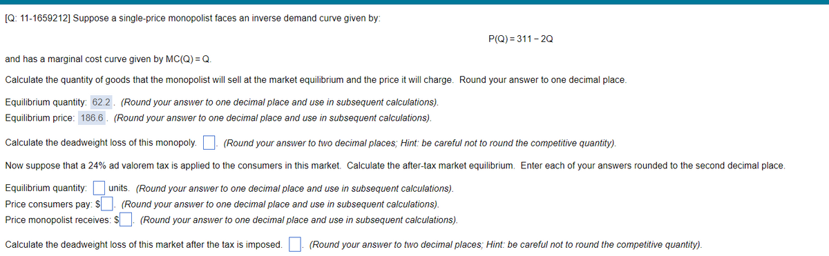 [Q: 11-1659212] Suppose a single-price monopolist faces an inverse demand curve given by:
P(Q) = 311 - 2Q
and has a marginal cost curve given by MC(Q) = Q
Calculate the quantity of goods that the monopolist will sell at the market equilibrium and the price it will charge. Round your answer to one decimal place.
Equilibrium quantity: 62.2. (Round your answer to one decimal place and use in subsequent calculations).
Equilibrium price: 186.6. (Round your answer to one decimal place and use in subsequent calculations).
Calculate the deadweight loss of this monopoly. | (Round your answer to two decimal places; Hint: be careful not to round the competitive quantity).
Now suppose that a 24% ad valorem tax is applied to the consumers in this market. Calculate the after-tax market equilibrium. Enter each of your answers rounded to the second decimal place.
Equilibrium quantity:
units. (Round your answer to one decimal place and use in subsequent calculations).
Price consumers pay: $
(Round your answer to one decimal place and use in subsequent calculations).
Price monopolist receives: $: (Round your answer to one decimal place and use in subsequent calculations).
Calculate the deadweight loss of this market after the tax is imposed. . (Round your answer to two decimal places; Hint: be careful not to round the competitive quantity).
