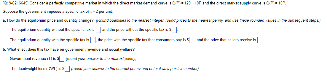 [Q: 9-6216645] Consider a perfectly competitive market in which the direct market demand curve is Q(P) = 120 –- 10P and the direct market supply curve is Q(P) = 10P.
Suppose the government imposes a specific tax of t= 2 per unit.
a. How do the equilibrium price and quantity change? (Round quantities to the nearest integer, round prices to the nearest penny, and use these rounded values in the subsequent steps.)
The equilibrium quantity without the specific tax is
and the price without the specific tax is $
The equilibrium quantity with the specific tax is, the price with the specific tax that consumers pay is $
and the price that sellers receive is
b. What effect does this tax have on government revenue and social welfare?
Government revenue (T) is $(round your answer to the nearest penny).
The deadweight loss (DWL) is $ (round your answer to the nearest penny and enter it as a positive number).
