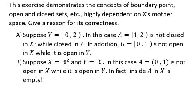 This exercise demonstrates the concepts of boundary point,
open and closed sets, etc., highly dependent on X's mother
space. Give a reason for its correctness.
A) Suppose Y = [0,2). In this case A
in X; while closed in Y. In addition, G = [0,1 )is not open
in X while it is open in Y.
B) Suppose X = R? and Y = R. In this case A = (0,1) is not
open in X while it is open in Y. In fact, inside A in X is
empty!
[1,2 ) is not closed
