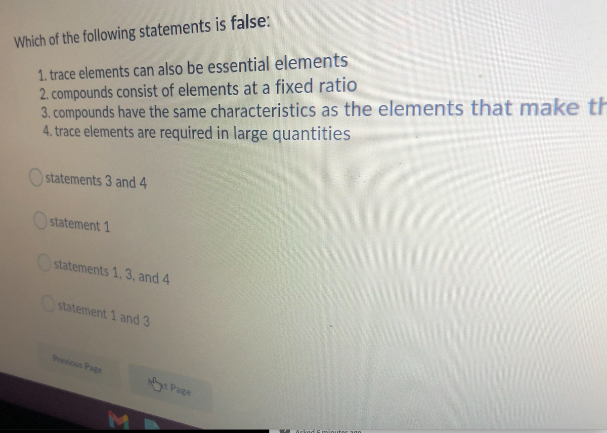 1. trace elements can also be essential elements
2. compounds consist of elements at a fixed ratio
3. compounds have the same characteristics as the elements that make th
4. trace elements are required in large quantities
Which of the following statements is false:
statements 3 and 4
statement 1
statements 1, 3, and 4
statement 1 and 3
Previous Page
t Page
M.
Asked 6 minuutes ago
