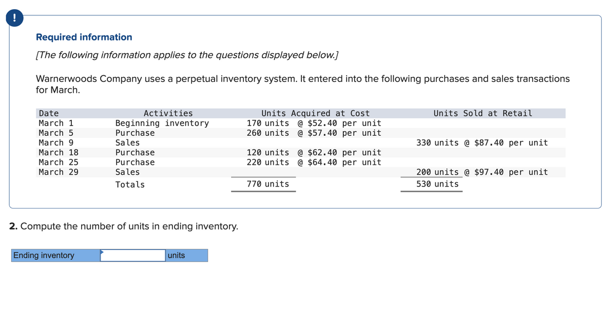 Required information
[The following information applies to the questions displayed below.]
Warnerwoods Company uses a perpetual inventory system. It entered into the following purchases and sales transactions
for March.
Date
March 1
March 5
Activities
Beginning inventory
Purchase
March 9
Sales
March 18
Purchase
March 25
Purchase
March 29
Sales
Totals
2. Compute the number of units in ending inventory.
Ending inventory
units
Units Acquired at Cost
170 units @ $52.40 per unit
260 units @ $57.40 per unit
Units Sold at Retail
120 units @ $62.40 per unit
220 units @ $64.40 per unit
770 units
330 units @ $87.40 per unit
200 units @ $97.40 per unit
530 units