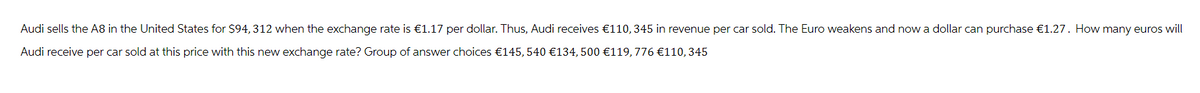Audi sells the A8 in the United States for $94, 312 when the exchange rate is €1.17 per dollar. Thus, Audi receives €110, 345 in revenue per car sold. The Euro weakens and now a dollar can purchase €1.27. How many euros will
Audi receive per car sold at this price with this new exchange rate? Group of answer choices €145, 540 €134,500 €119,776 €110, 345
