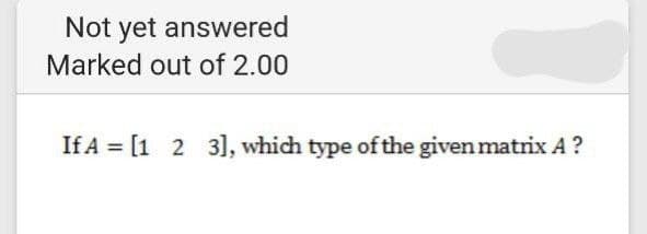 Not yet answered
Marked out of 2.00
If A = [1 2 3], which type of the given matrix A ?
