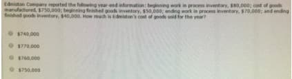 Edmiston Companny reported the folowing year end information: beginning work in process inventory, s80,000; cost of goods
manufactured, $750,000; beginning finished goods inventory, $50,000; endng work in process inventory, $70,000; and ending
finished goods inventory, $40,000. How much is Edmiston's cost of goods sold for the year?
$740,000
$770,000
$760,000
$750,000
