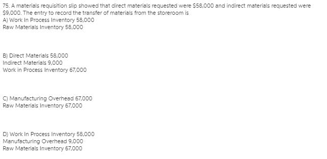 75. A materials requisition slip showed that direct materials requested were $58,000 and indirect materials requested were
$9,000. The entry to record the transfer of materials from the storeroom is
A) Work In Process Inventory 58,000
Raw Materials Inventory 58,000
B) Direct Materials 58,000
Indirect Materials 9,000
Work in Process Inventory 67,000
C) Manufacturing Overhead 67,000
Raw Materials Inventory 67,000
D) Work In Process Inventory 58,000
Manufacturing Overhead 9,000
Raw Materials Inventory 67,000
