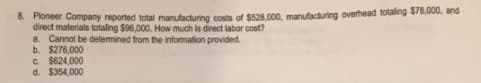 8. Ploneer Company reported total manufacturing costs of $528.000, manufacturing overhead totaling $78,000, and
direct materials totaling $96,000. How much is direct labor cost?
a. Cannot be determined from the information provided.
b. $276,000
C. $624,000
d. $354,000
