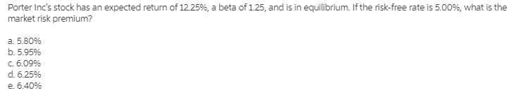 Porter Inc's stock has an expected return of 12.25%, a beta of 1.25, and is in equilibrium. If the risk-free rate is 5.00%, what is the
market risk premium?
a. 5.80%
b. 5.95%
C. 6.09%
d. 6.25%
e. 6.40%
