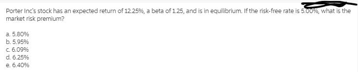 Porter Inc's stock has an expected return of 12.25%, a beta of 1.25, and is in equilibrium. If the risk-free rate is 5.00%, what is the
market risk premium?
а. 5.80%
b. 5.95%
C. 6.09%
d. 6.25%
е. 6.40%
