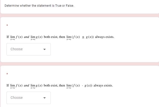 Determine whether the statement is True or False.
If lim f (x) and lim g (x) both exist, then lim (f (x) + g (x)) always exists.
Choose
If lim f (x) and lim g (x) both exist, then lim (f (x) · g (x)) always exists.
Choose
