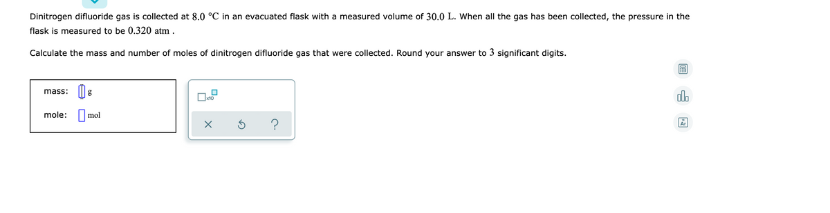 Dinitrogen difluoride gas is collected at 8.0 °C in an evacuated flask with a measured volume of 30.0 L. When all the gas has been collected, the pressure in the
flask is measured to be 0.320 atm .
Calculate the mass and number of moles of dinitrogen difluoride gas that were collected. Round your answer to 3 significant digits.
mass:
x10
alo
mole:
||mol
?
Ar
