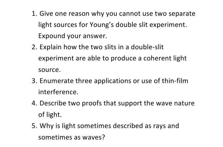 1. Give one reason why you cannot use two separate
light sources for Young's double slit experiment.
Expound your answer.
2. Explain how the two slits in a double-slit
experiment are able to produce a coherent light
source.
3. Enumerate three applications or use of thin-film
interference.
4. Describe two proofs that support the wave nature
of light.
5. Why is light sometimes described as rays and
sometimes as waves?
