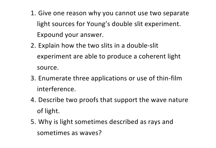 1. Give one reason why you cannot use two separate
light sources for Young's double slit experiment.
Expound your answer.
2. Explain how the two slits in a double-slit
experiment are able to produce a coherent light
source.
3. Enumerate three applications or use of thin-film
interference.
4. Describe two proofs that support the wave nature
of light.
5. Why is light sometimes described as rays and
sometimes as waves?
