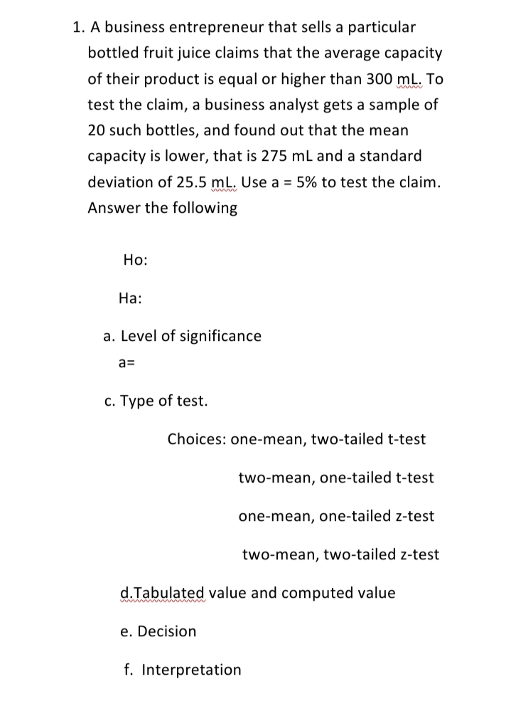 1. A business entrepreneur that sells a particular
bottled fruit juice claims that the average capacity
of their product is equal or higher than 300 mL. To
test the claim, a business analyst gets a sample of
20 such bottles, and found out that the mean
capacity is lower, that is 275 mL and a standard
deviation of 25.5 mL. Use a = 5% to test the claim.
Answer the following
Но:
На:
a. Level of significance
a=
с. Туре of test.
Choices: one-mean, two-tailed t-test
two-mean, one-tailed t-test
one-mean, one-tailed z-test
two-mean, two-tailed z-test
d.Tabulated value and computed value
e. Decision
f. Interpretation
