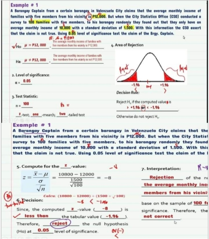 tus tfePecision:
Example # 1
A Barangay Captain from a certain barangay, in Valenzuela City olaims that the average monthly income of
families with five members from his vicinity is P12.000. But when the City Statisties Office (CSO) conducted a
survey to 10 families with fiye members, to his borangay randomly they found out that they only have an
average monthly income of 10,800 with a standard deviation of 1.500. with this information the Cso assert
that the claim is not true. Using 0.05 level of significance test the claim of the Brgy. Captain.
The average montly weomo of fundos with
VHo H = P12, 000 fve members from hs woinily w P12,000
4. Area of Rejection
The average monithly inoome of families with
Ha H# P12, 000 he members from his vionty is not P12,000
2. Level of significance
0.05
-1.96
1.96
Decision Rule:
3. Test Statistic:
h =
Reject H, if the computed valueg is
> +1.96 on < -1.96
100
I test; one mean/s; two tailed test
Otherwise do not reject H,
Example # 1
A Barangay Coptain from a certain barangay in Valenzuela City claims that the
families with five members from his vicinity is P12.000. But when the City Statist
survey to 10b families with five members, to his barangay randomly they found
average monthly income of 10.800 with a standard deviation of 1,50. With this
that the claim is not true. Using 0.05 level of significance test the claim of the I
5. Compute for the
-value:
7. Interpretation:
10800 – 12000
-8-
Rejection
of the ni
1500
V100
the average monthly inc
members from his vicini
Calcu: (10800 - 12000) + (1500 +y100)
tuo titePecision:
Since, the computed
base on the sample of 100 f
significance. Therefore, the
-value -8
is
the tabular value (_-1.96_).
(reject
less than
not correct
Therefore,
the null hypothesis
(Ho) at,
0.05 level of significance.

