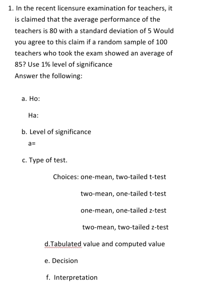 1. In the recent licensure examination for teachers, it
is claimed that the average performance of the
teachers is 80 with a standard deviation of 5 Would
you agree to this claim if a random sample of 100
teachers who took the exam showed an average of
85? Use 1% level of significance
Answer the following:
а. Но:
На:
b. Level of significance
a=
c. Type of test.
Choices: one-mean, two-tailed t-test
two-mean, one-tailed t-test
one-mean, one-tailed z-test
two-mean, two-tailed z-test
d.Tabulated value and computed value
e. Decision
f. Interpretation
