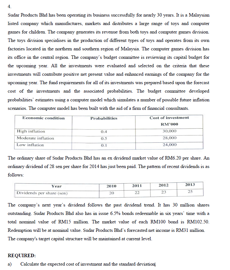 4.
Sudar Products Bhd has been operating its business successfully for nearly 30 years. It is a Malaysian
listed company which manufactures, markets and distributes a large range of toys and computer
games for children. The company generates its revenue from both toys and computer games division.
The toys division specialises in the production of different types of toys and operates from its own
factories located in the northem and southern region of Malaysia. The computer games division has
its office in the central region. The company's budget committee is reviewing its capital budget for
the upcoming year. All the investments were evaluated and selected on the criteria that these
investments will contribute positive net present value and enhanced earnings of the company for the
upcoming year. The fund requirements for all of its investments was prepared based upon the forecast
cost of the investments and the associated probabilities. The budget committee developed
probabilities' estimates using a computer model which simulates a number of possible future inflation
scenarios. The computer model has been built with the aid of a firm of financial consultants.
Economic condition
Probabilities
Cost of investment
RM'000
High inflation
0.4
30,000
Moderate inflation
0.5
28,000
Low inflation
24,000
0.1
The ordinary share of Sudar Products Bhd has an ex dividend market value of RM6.20 per share. An
ordinary dividend of 28 sen per share for 2014 has just been paid. The pattern of recent dividends is as
follows:
Year
2010
2011
2012
2013
25
Dividends per share (sen)
23
20
22
The company's next year's dividend follows the past dividend trend. It has 30 million shares
outstanding. Sudar Products Bhd also has in issue 6.5% bonds redeemable in six years' time with a
total nominal value of RM15 million. The market value of each RM100 bond is RM102.50.
Redemption will be at nominal value. Sudar Products Bhd's forecasted net income is RM31 million.
The company's target capital structure will be maintained at current level.
REQUIRED:
a)
Calculate the expected cost of investment and the standard deviation.
