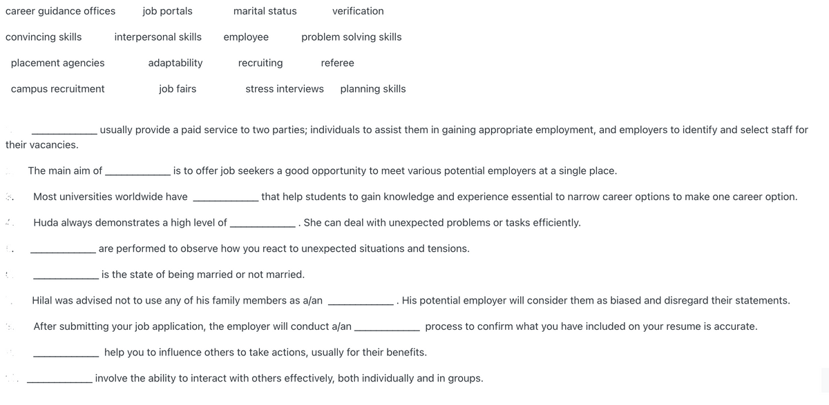 career guidance offices
job portals
marital status
verification
convincing skills
interpersonal skills
employee
problem solving skills
placement agencies
adaptability
recruiting
referee
campus recruitment
job fairs
stress interviews
planning skills
usually provide a paid service to two parties; individuals to assist them in gaining appropriate employment, and employers to identify and select staff for
their vacancies.
The main aim of
is to offer job seekers a good opportunity to meet various potential employers at a single place.
Most universities worldwide have
that help students to gain knowledge and experience essential to narrow career options to make one career option.
Huda always demonstrates a high level of
She can deal with unexpected problems or tasks efficiently.
are performed to observe how you react to unexpected situations and tensions.
is the state of being married or not married.
Hilal was advised not to use any of his family members as a/an
His potential employer will consider them as biased and disregard their statements.
After submitting your job application, the employer will conduct a/an
process to confirm what you have included on your resume is accurate.
help you to influence others to take actions, usually for their benefits.
involve the ability to interact with others effectively, both individually and in groups.
