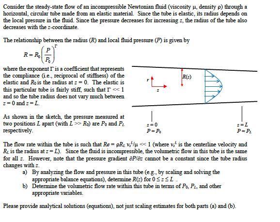 Consider the steady-state flow of an incompressible Newtonian fluid (viscosity u, density p) through a
horizontal, circular tube made from an elastic material. Since the tube is elastic, its radius depends on
the local pressure in the fluid. Since the pressure decreases for increasing z, the radius of the tube also
decreases with the z-coordinate.
The relationship between the radius (R) and local fluid pressure (P) is given by
P
R= R
P.
where the exponent r is a coefficient that represents
the compliance (ie., reciprocal of stiffness) of the
elastic and Ro is the radius at z = 0. The elastic is
this particular tube is fairly stiff, such that I << 1
and so the tube radius does not vary much between
z= 0 and z = L.
R(:)
As shown in the sketch, the pressure measured at
two positions L apart (with L> Ro) are Po and Pi
respectively.
z=0
z=L
P= Po
P= P.
The flow rate within the tube is such that Re = pR, v/u << 1 (where v is the centerline velocity and
R, is the radius at z= L). Since the fluid is incompressible, the volumetric flow in this tube is the same
for all z. However, note that the pressure gradient aPlaz cannot be a constant since the tube radius
changes with z.
a) By analyzing the flow and pressure in this tube (e.g., by scaling and solving the
appropriate balance equations), determine R(2) for 0 <zSL.
b) Detemine the volumetric flow rate within this tube in terms of Po, Pt, and other
appropriate variables.
Please provide analytical solutions (equations), not just scaling estimates for both parts (a) and (b).
