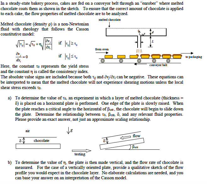 In a steady-state bakery process, cakes are fed on a conveyor belt through an "enrober" where melted
chocolate coats them as shown in the sketch. To ensure that the correct amount of chocolate is applied
to each cake, the flow properties of melted chocolate are to be analyzed.
melted chocolate
Melted chocolate (density p) is a non-Newtonian
fluid with rheology that follows the Casson
constitutive model:
VTo +n
if 2T.
from oven
if 5,
to packaging
dr,
conveyor belt
Here, the constant to represents the yield stress
and the constant n is called the consistency index.
The absolute value signs are included because both Tj and ôv/ox; can be negative. These equations can
be interpreted to mean that the melted chocolate will not experience shearing motions unless the local
shear stress exceeds to.
a) To determine the value of to, an experiment in which a layer of melted chocolate (thickness =
6) is placed on a horizontal plate is performed. One edge of the plate is slowly raised. When
the plate reaches a critical angle to the horizontal of Barit , the chocolate will begin to slide down
the plate. Detemine the relationship between to, Beit, 8, and any relevant fluid properties.
Please provide an exact answer, not just an approximate scaling relationship.
air
flow
chocolate
Berit
testing
b) To determine the value of n, the plate is then made vertical, and the flow rate of chocolate is
measured. For the case of a vertically oriented plate, provide a qualitative sketch of the flow
profile you would expect in the chocolate layer. No elaborate calculations are needed, and you
can base your answer on an interpretation of the Casson model.
