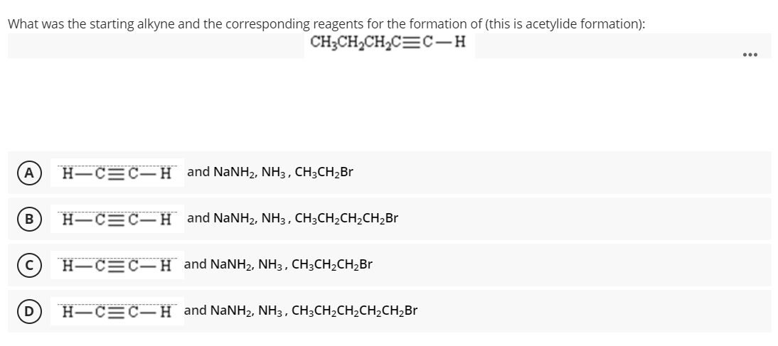 What was the starting alkyne and the corresponding reagents for the formation of (this is acetylide formation):
CH;CH2CH2C=C-H
H-C=C–H and NaNH2, NH3 , CH3CH2Br
B
H-C=C–H and NaNH2, NH3 , CH;CH2CH2CH2B.
H-C=C-H and NaNH2, NH3, CH3CH2CH,Br
D
Н—СЕС—H and NaNH2, NH3, CH;CH2CH2CH,CH,Br
