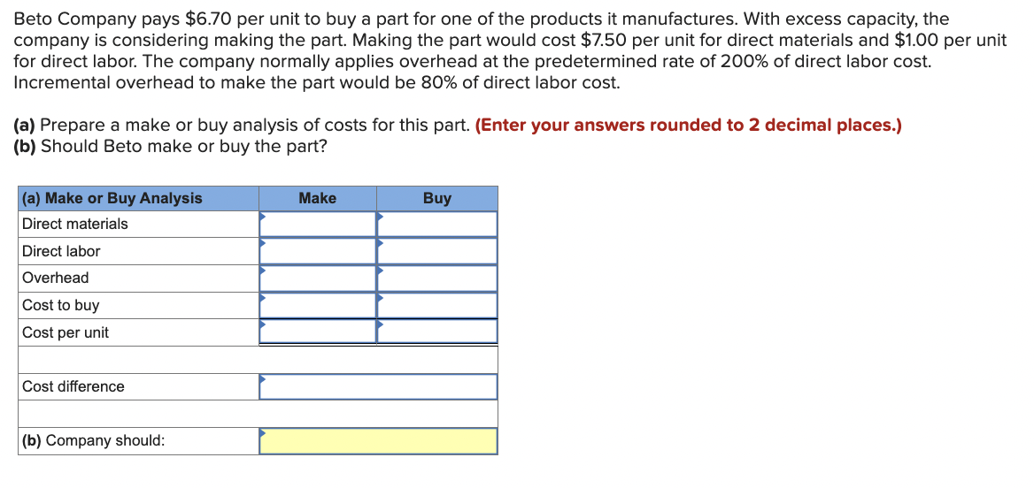 Beto Company pays $6.70 per unit to buy a part for one of the products it manufactures. With excess capacity, the
company is considering making the part. Making the part would cost $7.50 per unit for direct materials and $1.00 per unit
for direct labor. The company normally applies overhead at the predetermined rate of 200% of direct labor cost.
Incremental overhead to make the part would be 80% of direct labor cost.
(a) Prepare a make or buy analysis of costs for this part. (Enter your answers rounded to 2 decimal places.)
(b) Should Beto make or buy the part?
(a) Make or Buy Analysis
Direct materials
Direct labor
Overhead
Cost to buy
Cost per unit
Cost difference
(b) Company should:
Make
Buy