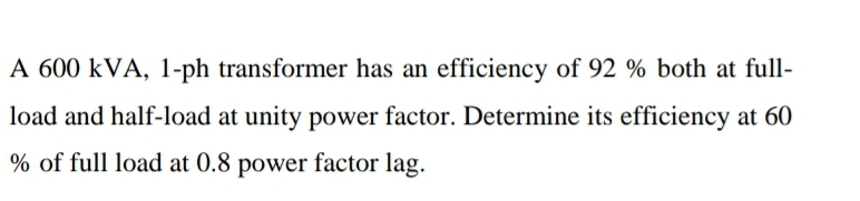 A 600 kVA, 1-ph transformer has an efficiency of 92 % both at full-
load and half-load at unity power factor. Determine its efficiency at 60
% of full load at 0.8 power factor lag.