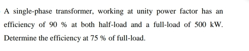 A single-phase transformer, working at unity power factor has an
efficiency of 90 % at both half-load and a full-load of 500 kW.
Determine the efficiency at 75 % of full-load.