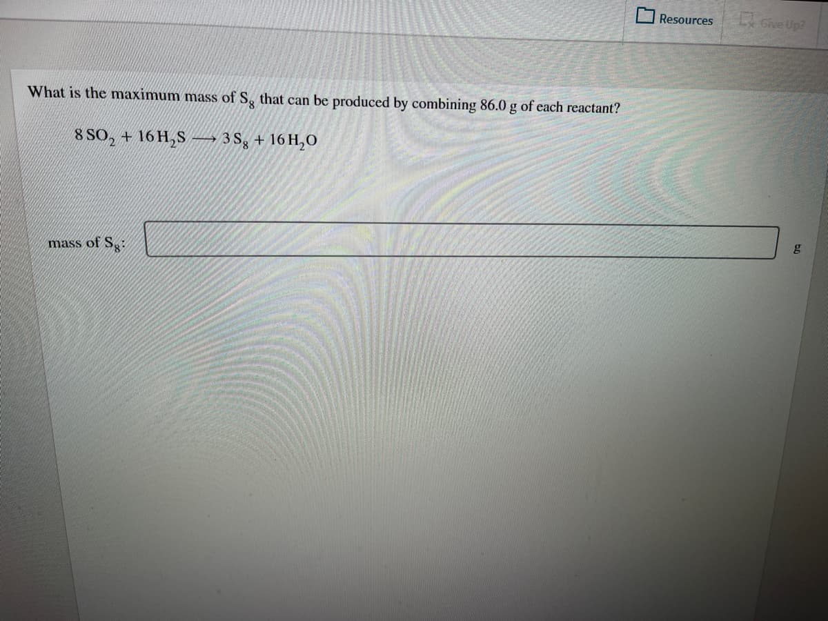 Resources
Give Up?
What is the maximum mass of S, that can be produced by combining 86.0 g of each reactant?
8 SO, + 16 H,S –→ 3 Sg + 16 H,O
gy
mass of Sg-
