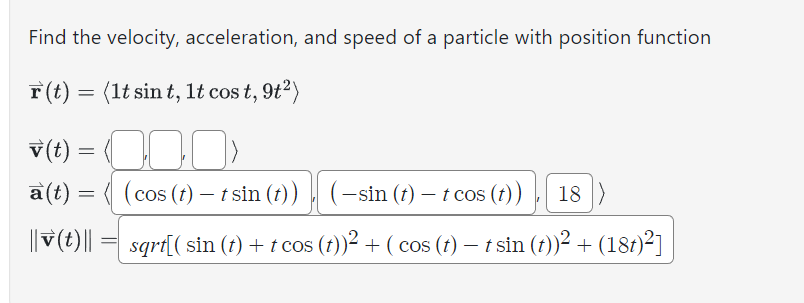 Find the velocity, acceleration, and speed of a particle with position function
r(t) = (1t sin t, 1t cost, 9t²)
v(t) =
30
a(t) = (cos (t)-t sin (t))
(-sin (t) - t cos (t)), 18)
|| (t) || = sqrt[( sin (t) + t cos (t))² + ( cos (t) — t sin (t))² + (18t)²]