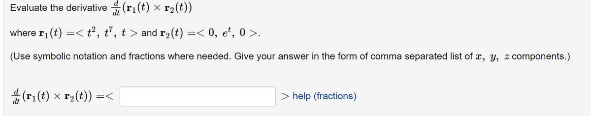 Evaluate the derivative \( \dfrac{d}{dt} (\mathbf{r}_1(t) \times \mathbf{r}_2(t)) \)

where \( \mathbf{r}_1(t) = \langle t^2, \, t^7, \, t \rangle \) and \( \mathbf{r}_2(t) = \langle 0, \, e^t, \, 0 \rangle \).

(Use symbolic notation and fractions where needed. Give your answer in the form of a comma-separated list of \( x, \, y, \, z \) components.)

\[
\dfrac{d}{dt} (\mathbf{r}_1(t) \times \mathbf{r}_2(t)) = \langle \, \, \,  > \, \text{help (fractions)}
\]