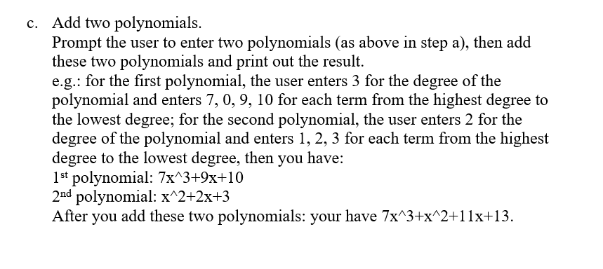 c. Add two polynomials.
Prompt the user to enter two polynomials (as above in step a), then add
these two polynomials and print out the result.
e.g.: for the first polynomial, the user enters 3 for the degree of the
polynomial and enters 7, 0, 9, 10 for each term from the highest degree to
the lowest degree; for the second polynomial, the user enters 2 for the
degree of the polynomial and enters 1, 2, 3 for each term from the highest
degree to the lowest degree, then you have:
1st polynomial: 7x^3+9x+10
2nd polynomial: x^2+2x+3
After you add these two polynomials: your have 7x^3+x^2+11x+13.
