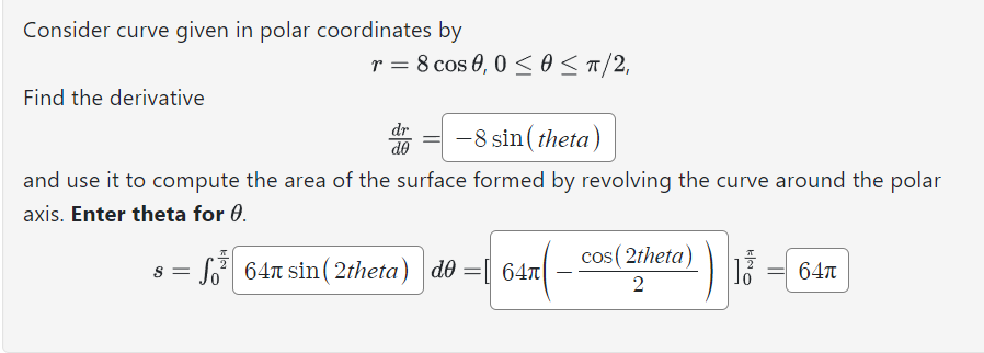 Consider curve given in polar coordinates by
Find the derivative
r = 8 cos 0,0 ≤0 ≤ π/2,
s = √³
=
dr
do
-8 sin(theta)
and use it to compute the area of the surface formed by revolving the curve around the polar
axis. Enter theta for 0.
647 sin(2theta) de = 64
cos (2theta)
2
13 64π