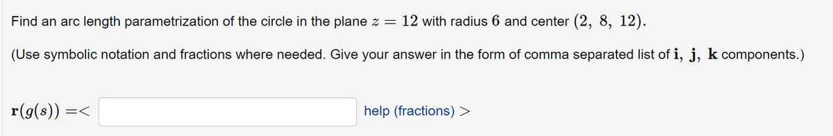 Find an arc length parametrization of the circle in the plane z = 12 with radius 6 and center (2, 8, 12).
(Use symbolic notation and fractions where needed. Give your answer in the form of comma separated list of i, j, k components.)
r(g(s)) =<
help (fractions) >
