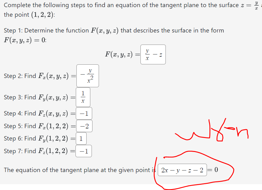 X
Complete the following steps to find an equation of the tangent plane to the surface z =
the point (1, 2, 2):
Step 1: Determine the function F(x, y, z) that describes the surface in the form
F(x, y, z) = 0:
Step 2: Find F(x, y, z)
Step 3: Find Fy(x, y, z)
Step 4: Find F₂(x, y, z)
=
Step 5: Find F(1, 2, 2):
=
Step 6: Find Fy(1, 2, 2)
=
Step 7: Find F₂(1, 2, 2):
1
X
-1
-2
1
= -1
2
F(x, y, z)
y
X
11
Hon
The equation of the tangent plane at the given point is 2x -y-=-2