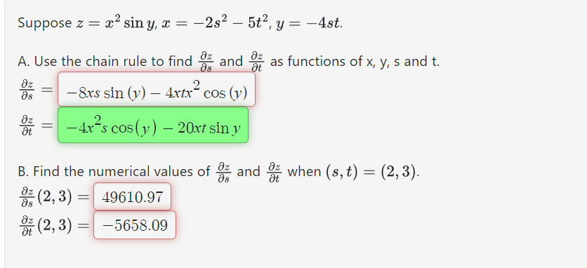 Suppose z = x² sin y, x = −2s² — 5t², y = -4st.
A. Use the chain rule to find
əz
Əs
дz
Ət
Əz
მs
-8.xs sin (y) - 4xtx cos (y)
=
Əz
and as functions of x, y, s and t.
Ət
2
-4x²s cos (y) — 20xt sin y
B. Find the numerical values of
дz
Əs
əz
-(2, 3)
= 49610.97
(2,3) = -5658.09
Əz
and when (s, t) = (2, 3).
Ət