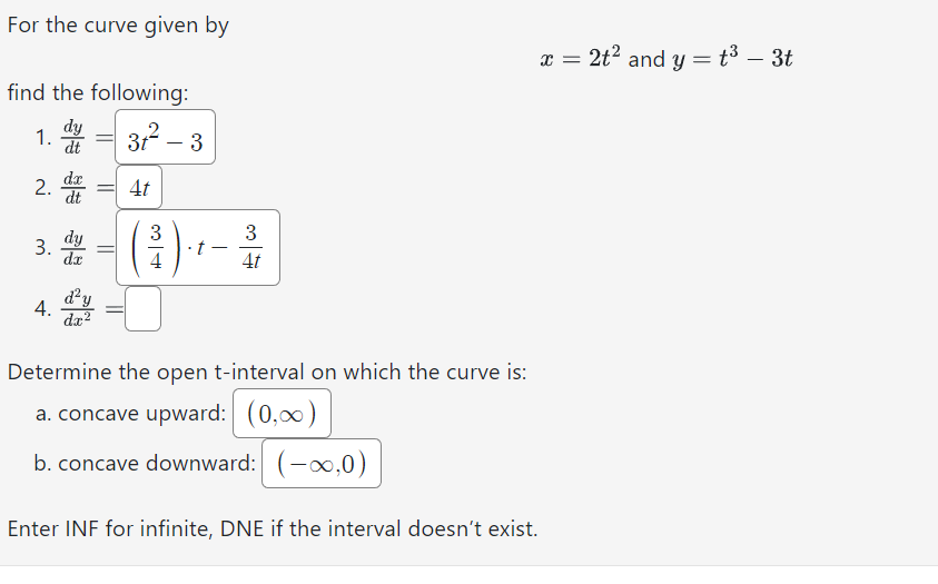 For the curve given by
find the following:
dy
dt
1.
2. = 4t
dt
3.
4.
dy
dx
31²-3
d²y
dx²
3
4
- t
3
Determine the open t-interval on which the curve is:
a. concave upward: (0,0)
b. concave downward: (-∞,0)
x = 2t² and y = t³ - 3t
Enter INF for infinite, DNE if the interval doesn't exist.