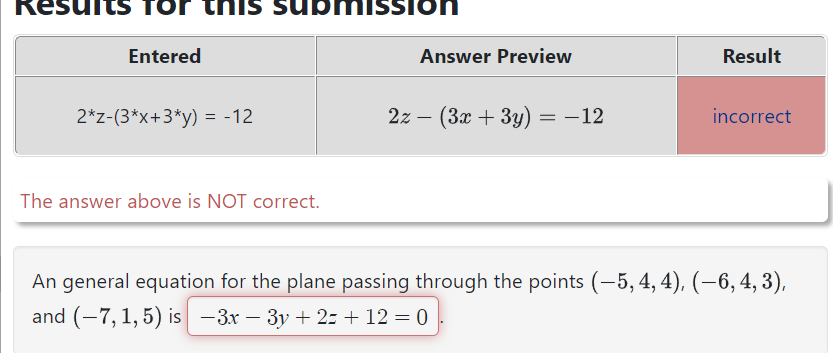 TO
Entered
his submission
2*z-(3*x+3*y) = -12
The answer above is NOT correct.
Answer Preview
2z - (3x + 3y) -12
Result
incorrect
An general equation for the plane passing through the points (-5, 4, 4), (-6, 4, 3),
and (-7,1,5) is −3x − 3y +2= + 12 = 0
-