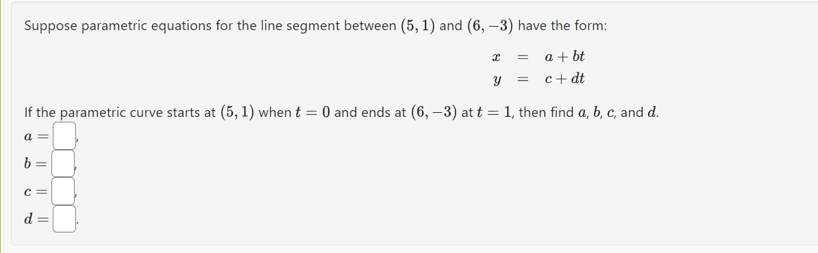 Suppose parametric equations for the line segment between (5, 1) and (6, −3) have the form:
a + bt
c + dt
8
If the parametric curve starts at (5, 1) when t = 0 and ends at (6, −3) at t = 1, then find a, b, c, and d.
b
C =
X
d =
Y =