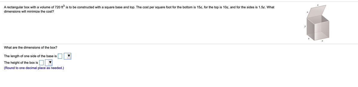 A rectangular box with a volume of 720 ft° is to be constructed with a square base and top. The cost per square foot for the bottom is 15¢, for the top is 10¢, and for the sides is 1.5¢. What
dimensions will minimize the cost?
What are the dimensions of the box?
The length of one side of the base is
The height of the box is
(Round to one decimal place as needed.)
