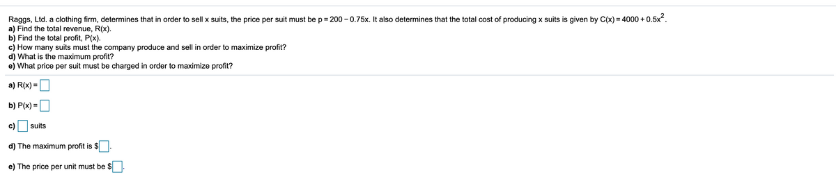 - 0.5x?.
Raggs, Ltd. a clothing firm, determines that in order to sell x suits, the price per suit must be p = 200 - 0.75x. It also determines that the total cost of producing x suits is given by C(x) = 4000 +
a) Find the total revenue, R(x).
b) Find the total profit, P(x).
c) How many suits must the company produce and sell in order to maximize profit?
d) What is the maximum profit?
e) What price per suit must be charged in order to maximize profit?
%D
a) R(x) =
b) P(x) =
%3D
с)
suits
d) The maximum profit is $
e) The price per unit must be $
