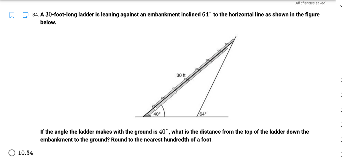 W
34. A 30-foot-long ladder is leaning against an embankment inclined 64° to the horizontal line as shown in the figure
below.
10.34
40°
30 ft
All changes saved
64°
If the angle the ladder makes with the ground is 40°, what is the distance from the top of the ladder down the
embankment to the ground? Round to the nearest hundredth of a foot.
:
:
: