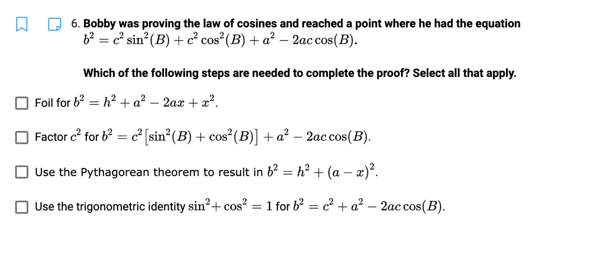 6. Bobby was proving the law of cosines and reached a point where he had the equation
b² = c² sin² (B) + c² cos² (B) + a² − 2ac cos(B).
-
Which of the following steps are needed to complete the proof? Select all that apply.
Foil for 6² h² + a² - 2ax + x².
=
Factor c² for b² = c² [sin² (B) + cos² (B)] + a² - 2ac cos(B).
Use the Pythagorean theorem to result in 6²
=
Use the trigonometric identity sin²+ cos²
h² + (a − x)².
1 for b² = c² + a² - 2ac cos(B).
=