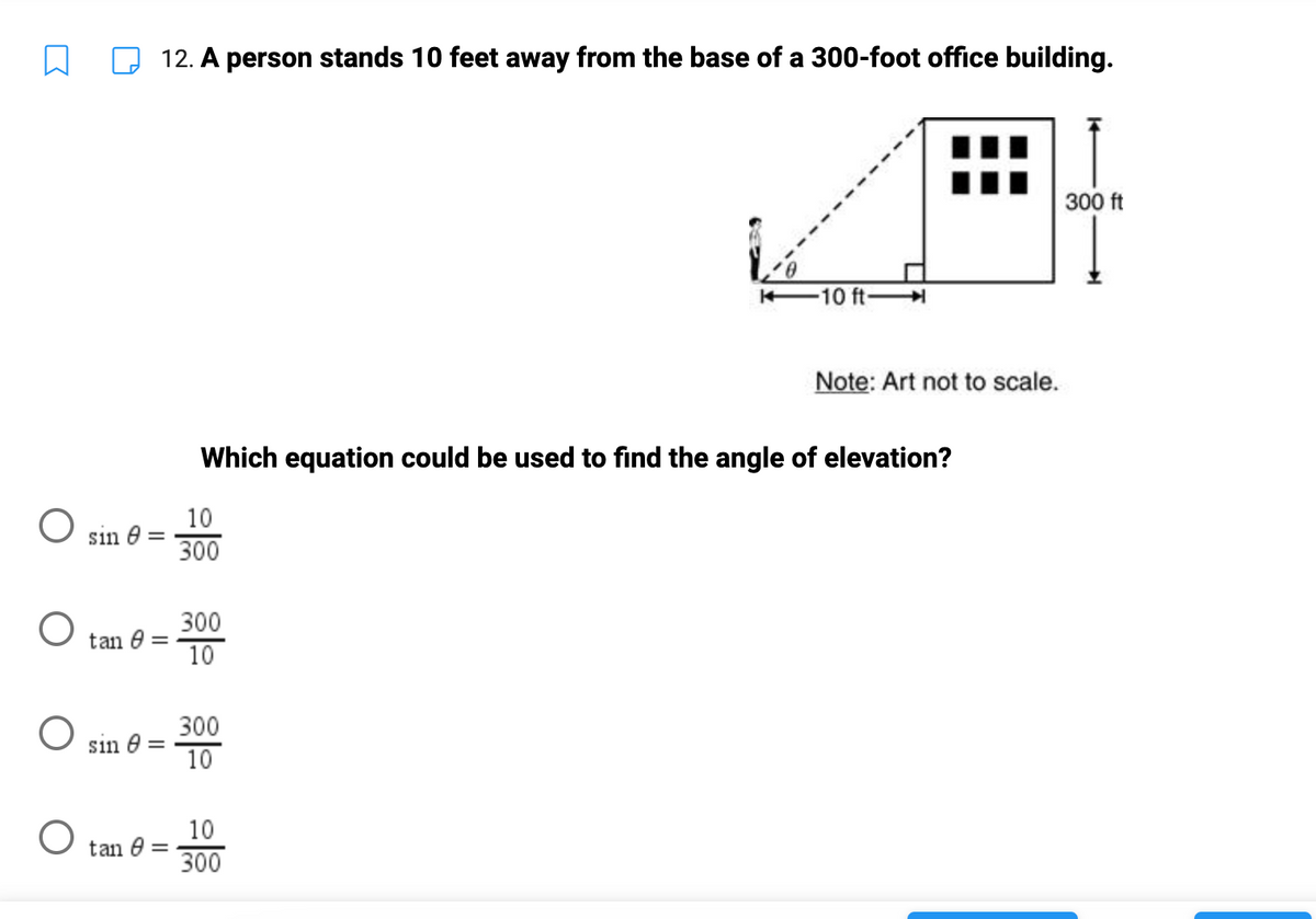 □
O sin 0=
O
O
12. A person stands 10 feet away from the base of a 300-foot office building.
tan 8
sin 8 =
tan 8 =
10
300
Which equation could be used to find the angle of elevation?
300
10
300
10
10 ft-
10
300
Note: Art not to scale.
300 ft