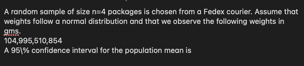 A random sample of size n=4 packages is chosen from a Fedex courier. Assume that
weights follow a normal distribution and that we observe the following weights in
gms.
104,995,510,854
A 951% confidence interval for the population mean is