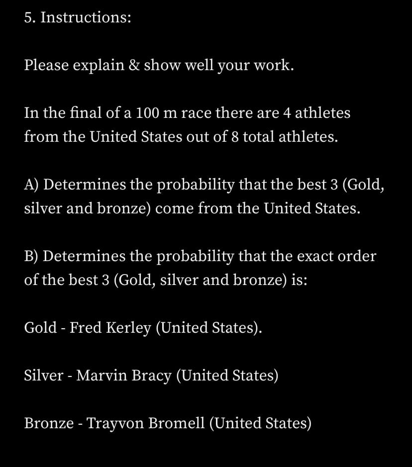 5. Instructions:
Please explain & show well your work.
In the final of a 100 m race there are 4 athletes
from the United States out of 8 total athletes.
A) Determines the probability that the best 3 (Gold,
silver and bronze) come from the United States.
B) Determines the probability that the exact order
of the best 3 (Gold, silver and bronze) is:
Gold - Fred Kerley (United States).
Silver - Marvin Bracy (United States)
Bronze - Trayvon Bromell (United States)