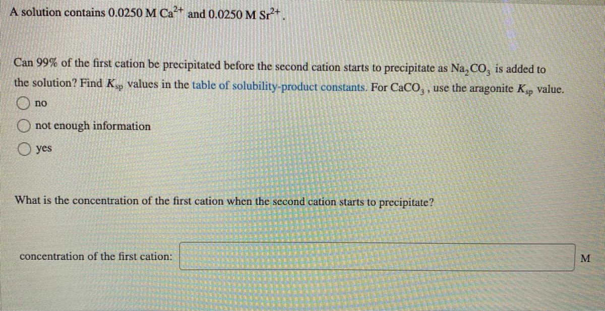 A solution contains 0.0250 M Ca+ and 0.0250 M Sr.
Can 99% of the first cation be precipitated before the second cation starts to precipitate as Na, CO, is added to
the solution? Find K values in the table of solubility-product constants. For CaCO, , use the aragonite K value.
no
not enough information
yes
What is the concentration of the first cation when the second cation starts to precipitate?
concentration of the first cation:
M
