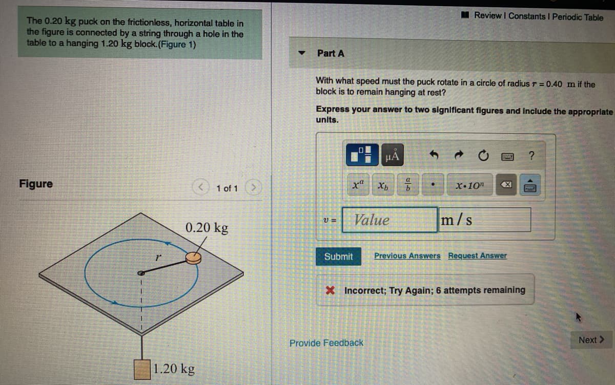 I Review I Constants I Periodic Table
The 0.20 kg puck on the frictionless, horizontal table in
the figure is connected by a string through a hole in the
table to a hanging 1.20 kg block.(Figure 1)
Part A
With what speed must the puck rotate in a circle of radius r = 0.40 m if the
block is to remain hanging at rest?
Express your answer to two significant figures and include the approprlate
units.
HA
Figure
1 of 1
X•10n
Value
m/s
0.20 kg
Submit
Previous Answers Request Answer
X Incorrect; Try Again; 6 attempts remaining
Next >
Provide Feedback
1.20 kg
《圓
