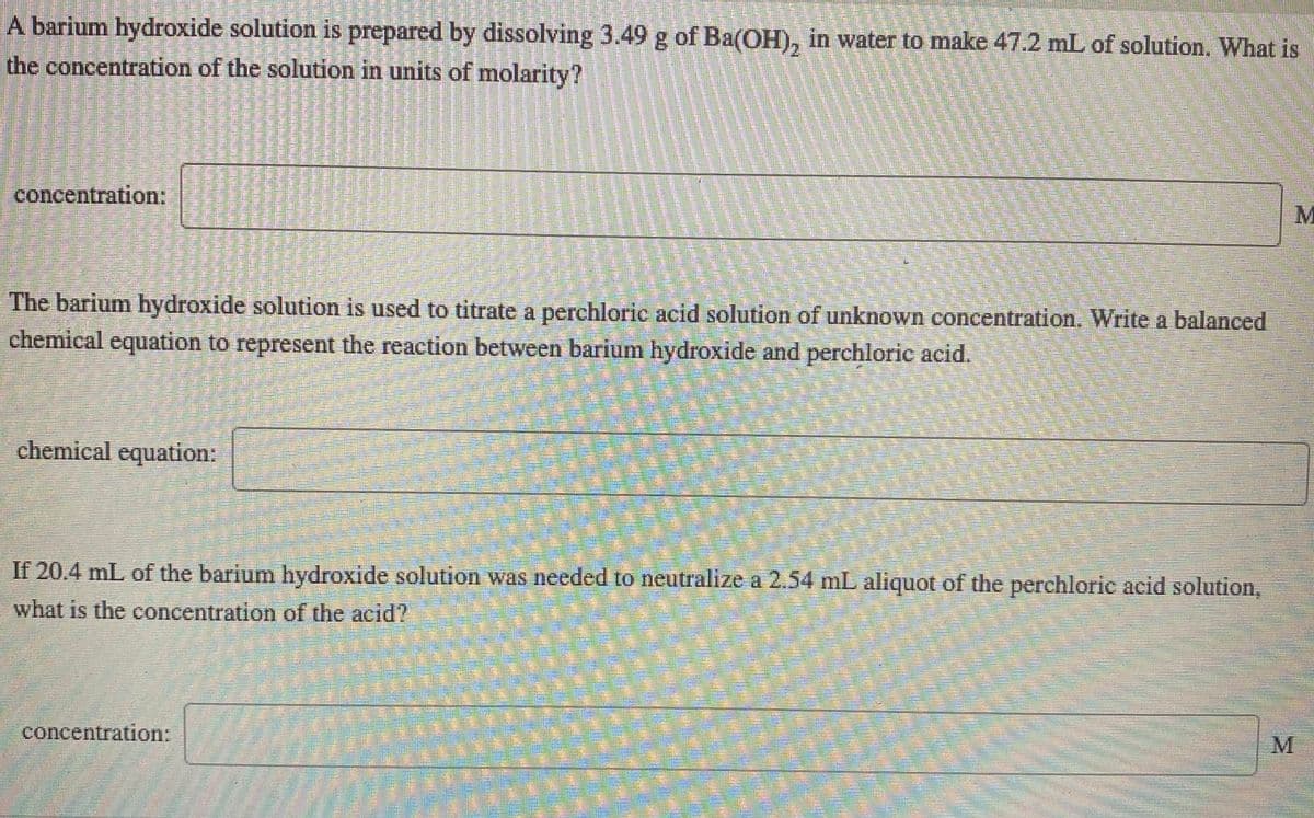 A barium hydroxide solution is prepared by dissolving 3.49 g of Ba(OH), in water to make 47.2 mL of solution. What is
the concentration of the solution in units of molarity?
concentration:
M
The barium hydroxide solution is used to titrate a perchloric acid solution of unknown concentration. Write a balanced
chemical equation to represent the reaction between barium hydroxide and perchloric acid.
chemical equation:
If 20.4 mL of the barium hydroxide solution was needed to neutralize a 2.54 mL aliquot of the perchloric acid solution,
what is the concentration of the acid?
concentration:
