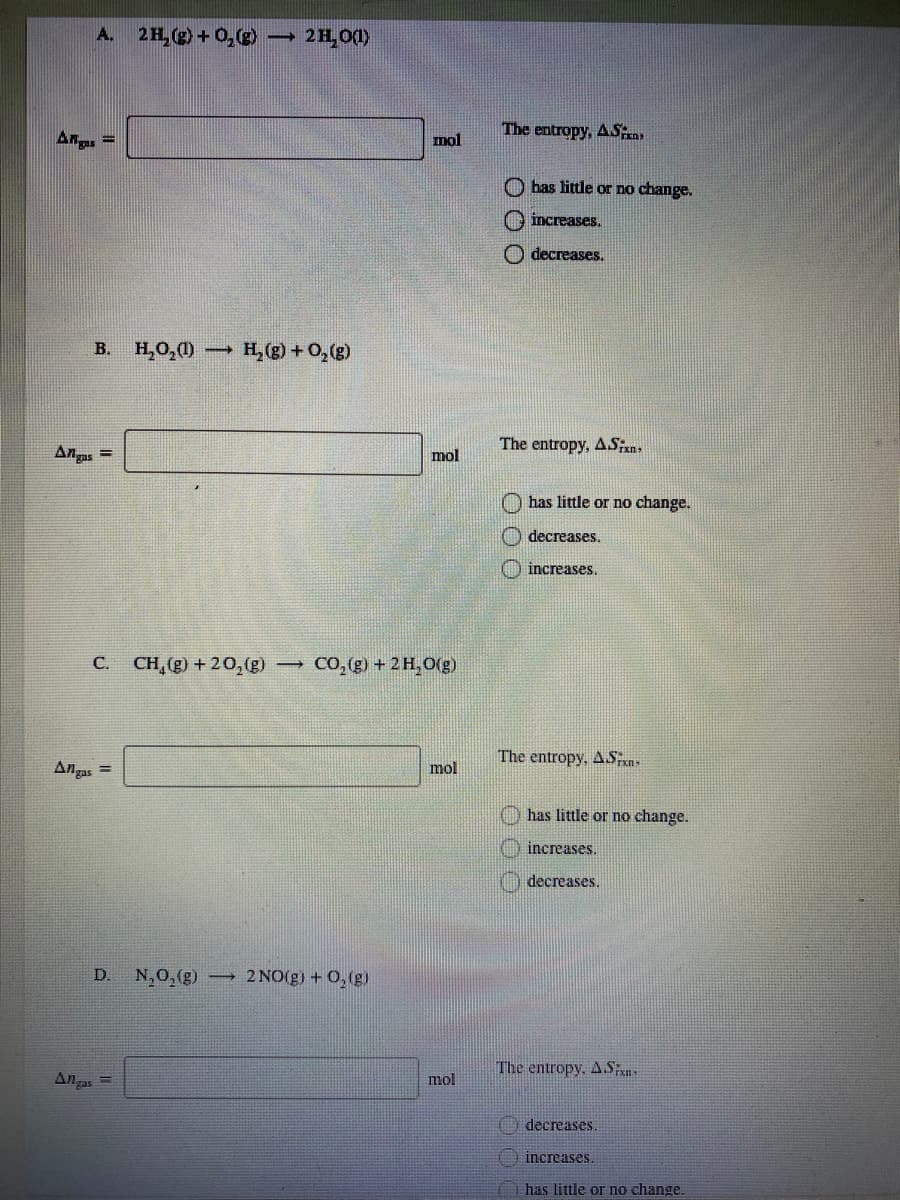 A. 2H,(g)+ 0,(g)
2H,0(1)
The entropy, ASny
Ana, =
mol
O has little or no change.
O increases.
O decreases.
В.
H,0,0)
- H, (g) + 0,(g)
Angas
The entropy, ASn,
mol
O has little or no change.
decreases.
) increases.
CO, (g) + 2 H,0(g)
C.
CH,(g) + 20,(g)
The entropy, AS
Angas
mol
has little or no change.
increases.
decreases.
D.
N,0,(g)
2 NO(g) + 0,(g)
The entropy, A.Sxn-
An gas
mol
) decreases.
increases.
O has little or no change.
